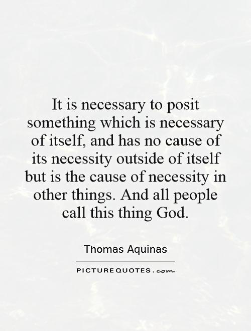 It is necessary to posit something which is necessary of itself, and has no cause of its necessity outside of itself but is the cause of necessity in other things. And all people call this thing God Picture Quote #1