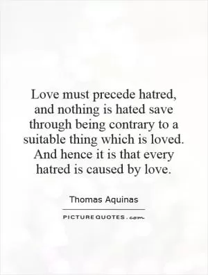 Love must precede hatred, and nothing is hated save through being contrary to a suitable thing which is loved. And hence it is that every hatred is caused by love Picture Quote #1