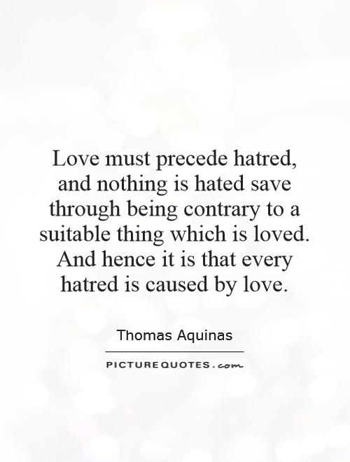Love must precede hatred, and nothing is hated save through being contrary to a suitable thing which is loved. And hence it is that every hatred is caused by love Picture Quote #1