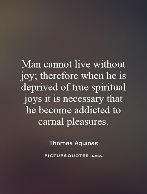 Man cannot live without joy; therefore when he is deprived of true spiritual joys it is necessary that he become addicted to carnal pleasures Picture Quote #1