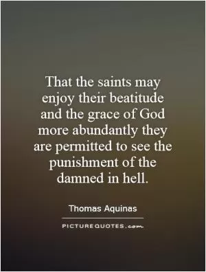 That the saints may enjoy their beatitude and the grace of God more abundantly they are permitted to see the punishment of the damned in hell Picture Quote #1
