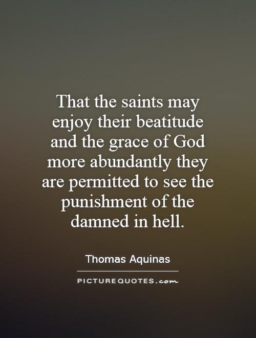 That the saints may enjoy their beatitude and the grace of God more abundantly they are permitted to see the punishment of the damned in hell Picture Quote #1