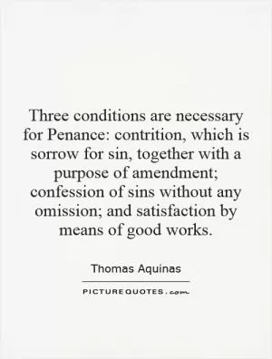 Three conditions are necessary for Penance: contrition, which is sorrow for sin, together with a purpose of amendment; confession of sins without any omission; and satisfaction by means of good works Picture Quote #1