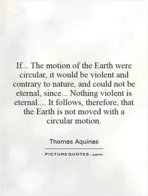 If... The motion of the Earth were circular, it would be violent and contrary to nature, and could not be eternal, since... Nothing violent is eternal.... It follows, therefore, that the Earth is not moved with a circular motion Picture Quote #1