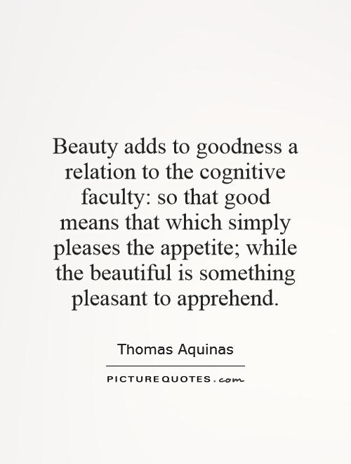 Beauty adds to goodness a relation to the cognitive faculty: so that good means that which simply pleases the appetite; while the beautiful is something pleasant to apprehend Picture Quote #1