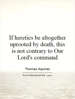 If heretics be altogether uprooted by death, this is not contrary to Our Lord's command Picture Quote #1