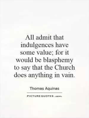 All admit that indulgences have some value; for it would be blasphemy to say that the Church does anything in vain Picture Quote #1