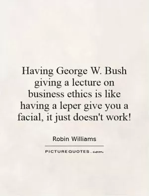 Having George W. Bush giving a lecture on business ethics is like having a leper give you a facial, it just doesn't work! Picture Quote #1