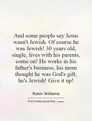 And some people say Jesus wasn't Jewish. Of course he was Jewish! 30 years old, single, lives with his parents, come on! He works in his father's business, his mom thought he was God's gift,  he's Jewish! Give it up! Picture Quote #1