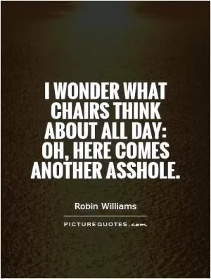 I wonder what chairs think about all day: Oh, here comes another asshole Picture Quote #1