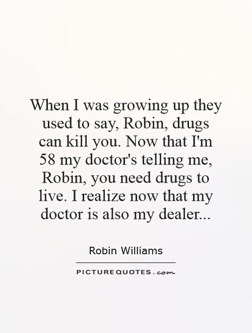 When I was growing up they used to say, Robin, drugs can kill you. Now that I'm 58 my doctor's telling me, Robin, you need drugs to live. I realize now that my doctor is also my dealer Picture Quote #1