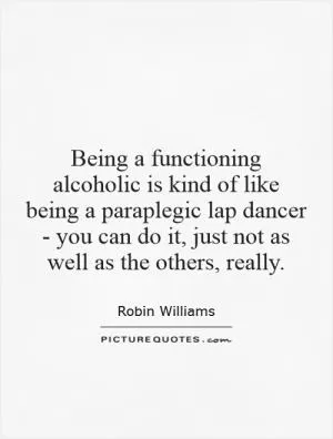 Being a functioning alcoholic is kind of like being a paraplegic lap dancer - you can do it, just not as well as the others, really Picture Quote #1