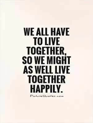 We all have to live together, so we might as well live together happily Picture Quote #1