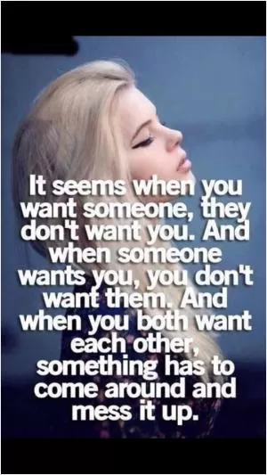 It seems when you want someone, they don't want you. And when someone wants you, you don't want them. And when you both want each other, something has to come around and mess it up Picture Quote #1