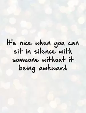 It's nice when you can sit in silence with someone without it being awkward Picture Quote #1