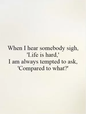 When I hear somebody sigh, 'Life is hard,'  I am always tempted to ask, 'Compared to what?' Picture Quote #1