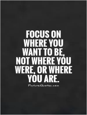 Focus on where you want to be, not where you were, or where you are Picture Quote #1