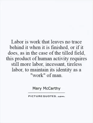 Labor is work that leaves no trace behind it when it is finished, or if it does, as in the case of the tilled field, this product of human activity requires still more labor, incessant, tireless labor, to maintain its identity as a 