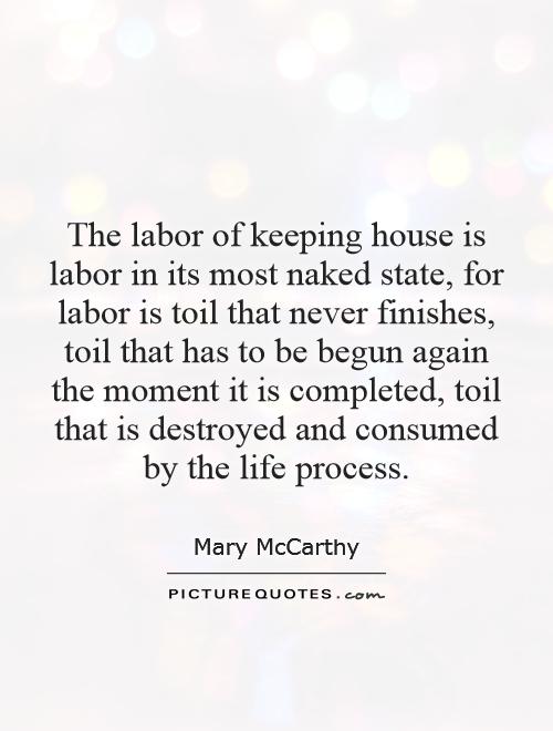 The labor of keeping house is labor in its most naked state, for labor is toil that never finishes, toil that has to be begun again the moment it is completed, toil that is destroyed and consumed by the life process Picture Quote #1