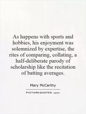 As happens with sports and hobbies, his enjoyment was solemnized by expertise, the rites of comparing, collating, a half-deliberate parody of scholarship like the recitation of batting averages Picture Quote #1