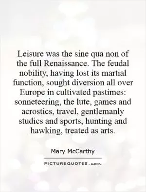 Leisure was the sine qua non of the full Renaissance. The feudal nobility, having lost its martial function, sought diversion all over Europe in cultivated pastimes: sonneteering, the lute, games and acrostics, travel, gentlemanly studies and sports, hunting and hawking, treated as arts Picture Quote #1