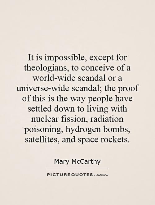 It is impossible, except for theologians, to conceive of a world-wide scandal or a universe-wide scandal; the proof of this is the way people have settled down to living with nuclear fission, radiation poisoning, hydrogen bombs, satellites, and space rockets Picture Quote #1