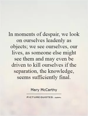 In moments of despair, we look on ourselves leadenly as objects; we see ourselves, our lives, as someone else might see them and may even be driven to kill ourselves if the separation, the knowledge, seems sufficiently final Picture Quote #1