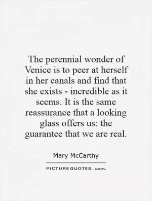 The perennial wonder of Venice is to peer at herself in her canals and find that she exists - incredible as it seems. It is the same reassurance that a looking glass offers us: the guarantee that we are real Picture Quote #1