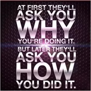 At first they'll ask you why you're doing it. But later they'll ask you how you did it Picture Quote #1