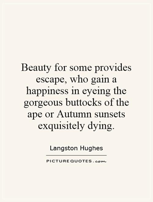 Beauty for some provides escape, who gain a happiness in eyeing the gorgeous buttocks of the ape or Autumn sunsets exquisitely dying Picture Quote #1