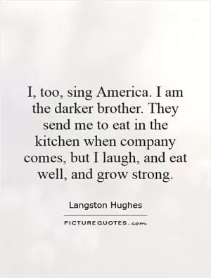 I, too, sing America. I am the darker brother. They send me to eat in the kitchen when company comes, but I laugh, and eat well, and grow strong Picture Quote #1