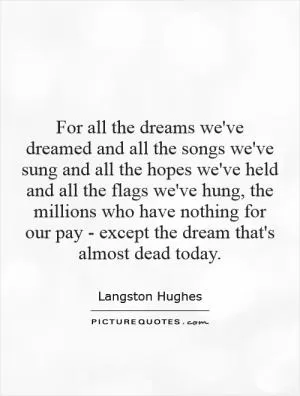 For all the dreams we've dreamed and all the songs we've sung and all the hopes we've held and all the flags we've hung, the millions who have nothing for our pay - except the dream that's almost dead today Picture Quote #1
