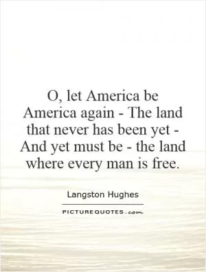 O, let America be America again - The land that never has been yet - And yet must be - the land where every man is free Picture Quote #1