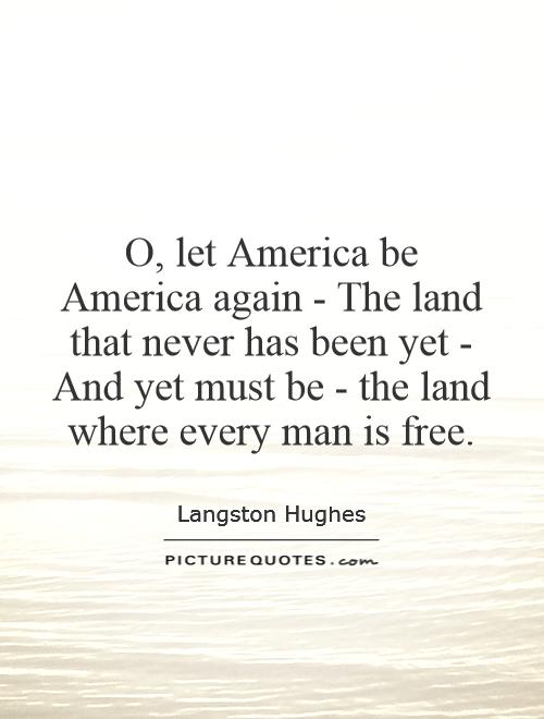 O, let America be America again - The land that never has been yet - And yet must be - the land where every man is free Picture Quote #1