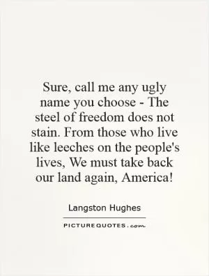 Sure, call me any ugly name you choose - The steel of freedom does not stain. From those who live like leeches on the people's lives, We must take back our land again, America! Picture Quote #1