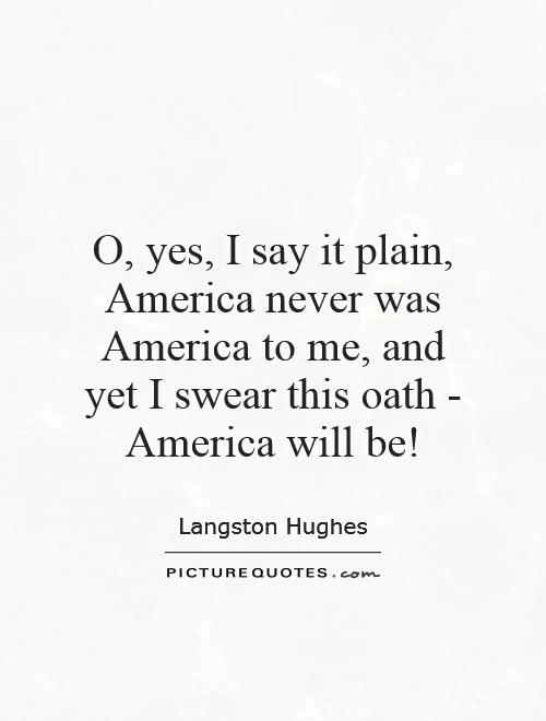 O, yes, I say it plain, America never was America to me, and yet I swear this oath - America will be! Picture Quote #1