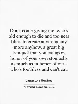 Don't come giving me, who's old enough to die and too near blind to create anything any more anyhow, a great big banquet that you eat up in honor of your own stomachs as much as in honor of me - who's toothless and can't eat Picture Quote #1