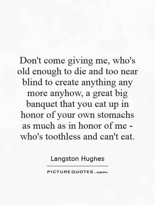 Don't come giving me, who's old enough to die and too near blind to create anything any more anyhow, a great big banquet that you eat up in honor of your own stomachs as much as in honor of me - who's toothless and can't eat Picture Quote #1