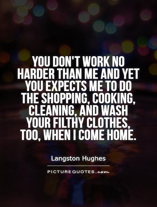 You don't work no harder than me and yet you expects me to do the shopping, cooking, cleaning, and wash your filthy clothes, too, when I come home Picture Quote #1