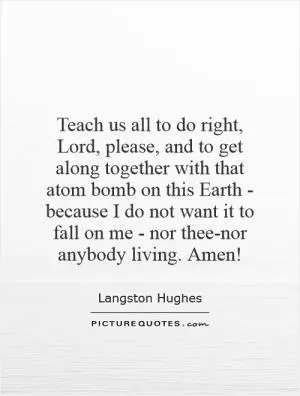 Teach us all to do right, Lord, please, and to get along together with that atom bomb on this Earth - because I do not want it to fall on me - nor thee-nor anybody living. Amen! Picture Quote #1