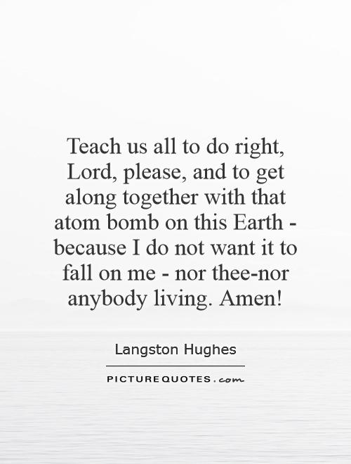 Teach us all to do right, Lord, please, and to get along together with that atom bomb on this Earth - because I do not want it to fall on me - nor thee-nor anybody living. Amen! Picture Quote #1