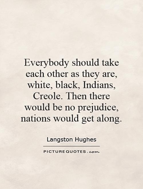 Everybody should take each other as they are, white, black, Indians, Creole. Then there would be no prejudice, nations would get along Picture Quote #1