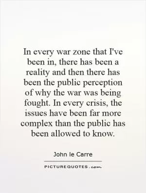 In every war zone that I've been in, there has been a reality and then there has been the public perception of why the war was being fought. In every crisis, the issues have been far more complex than the public has been allowed to know Picture Quote #1