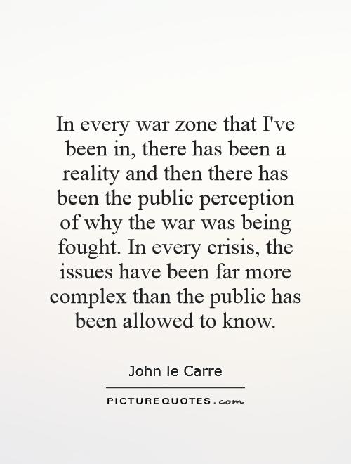 In every war zone that I've been in, there has been a reality and then there has been the public perception of why the war was being fought. In every crisis, the issues have been far more complex than the public has been allowed to know Picture Quote #1