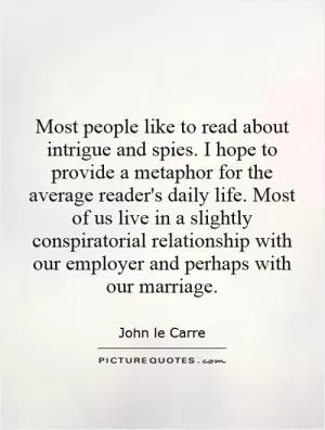 Most people like to read about intrigue and spies. I hope to provide a metaphor for the average reader's daily life. Most of us live in a slightly conspiratorial relationship with our employer and perhaps with our marriage Picture Quote #1
