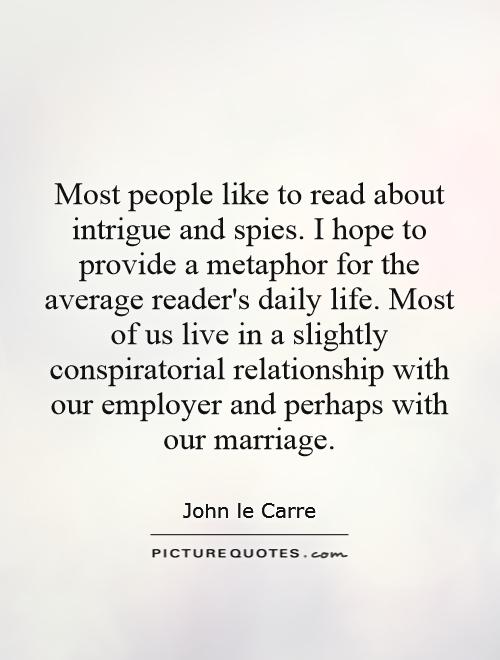 Most people like to read about intrigue and spies. I hope to provide a metaphor for the average reader's daily life. Most of us live in a slightly conspiratorial relationship with our employer and perhaps with our marriage Picture Quote #1