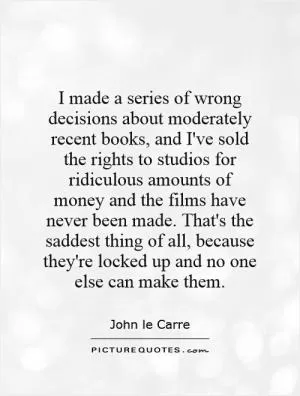 I made a series of wrong decisions about moderately recent books, and I've sold the rights to studios for ridiculous amounts of money and the films have never been made. That's the saddest thing of all, because they're locked up and no one else can make them Picture Quote #1
