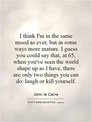 I think I'm in the same mood as ever, but in some ways more mature. I guess you could say that, at 65, when you've seen the world shape up as I have, there are only two things you can do: laugh or kill yourself Picture Quote #1