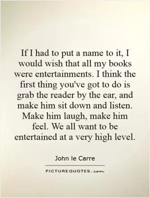 If I had to put a name to it, I would wish that all my books were entertainments. I think the first thing you've got to do is grab the reader by the ear, and make him sit down and listen. Make him laugh, make him feel. We all want to be entertained at a very high level Picture Quote #1