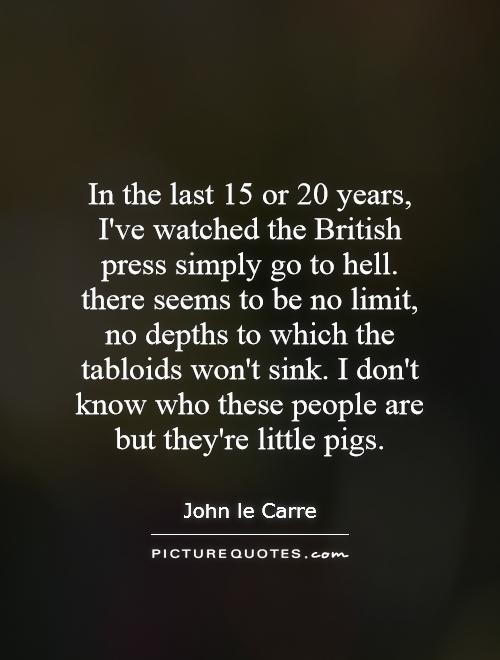 In the last 15 or 20 years, I've watched the British press simply go to hell. there seems to be no limit, no depths to which the tabloids won't sink. I don't know who these people are but they're little pigs Picture Quote #1